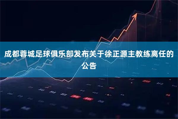 成都蓉城足球俱乐部发布关于徐正源主教练离任的公告