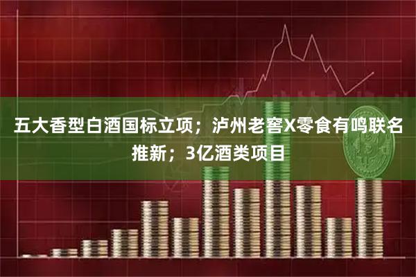 五大香型白酒国标立项；泸州老窖X零食有鸣联名推新；3亿酒类项目
