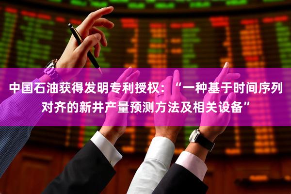 中国石油获得发明专利授权：“一种基于时间序列对齐的新井产量预测方法及相关设备”