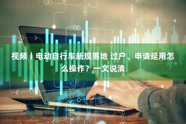 视频丨电动自行车新规落地 过户、申请延用怎么操作？一文说清