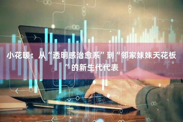 小花暖：从“透明感治愈系”到“邻家妹妹天花板”的新生代代表