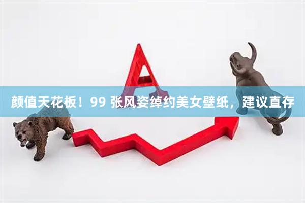 颜值天花板！99 张风姿绰约美女壁纸，建议直存