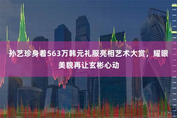孙艺珍身着563万韩元礼服亮相艺术大赏，耀眼美貌再让玄彬心动