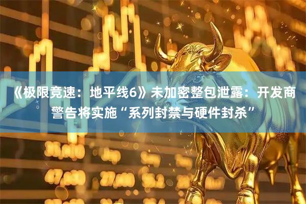 《极限竞速：地平线6》未加密整包泄露：开发商警告将实施“系列封禁与硬件封杀”